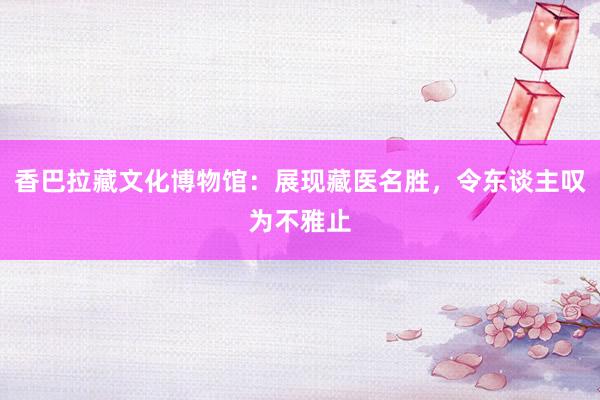 香巴拉藏文化博物馆：展现藏医名胜，令东谈主叹为不雅止