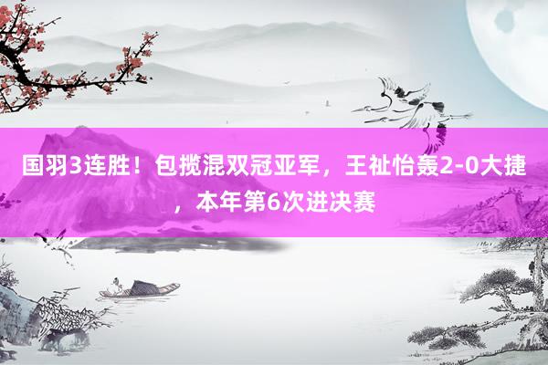 国羽3连胜！包揽混双冠亚军，王祉怡轰2-0大捷，本年第6次进决赛