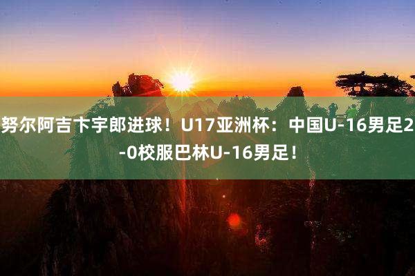 努尔阿吉卞宇郎进球！U17亚洲杯：中国U-16男足2-0校服巴林U-16男足！