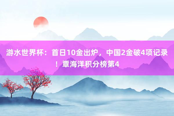 游水世界杯：首日10金出炉，中国2金破4项记录！覃海洋积分榜第4