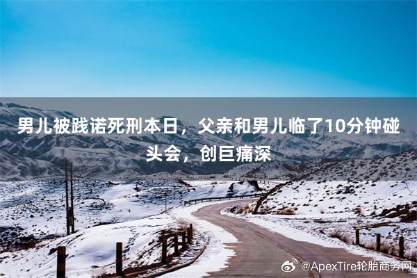 男儿被践诺死刑本日，父亲和男儿临了10分钟碰头会，创巨痛深