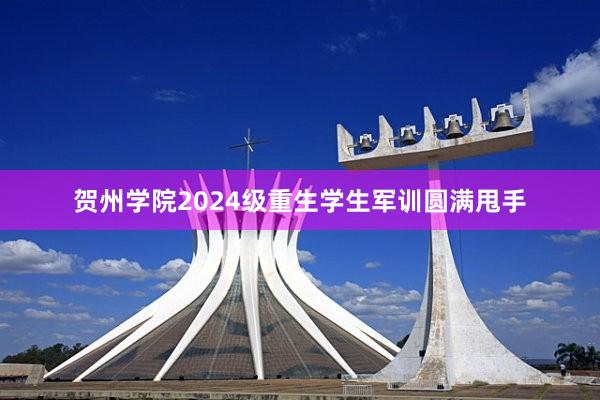 贺州学院2024级重生学生军训圆满甩手