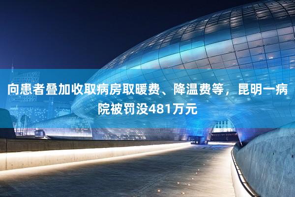 向患者叠加收取病房取暖费、降温费等，昆明一病院被罚没481万元