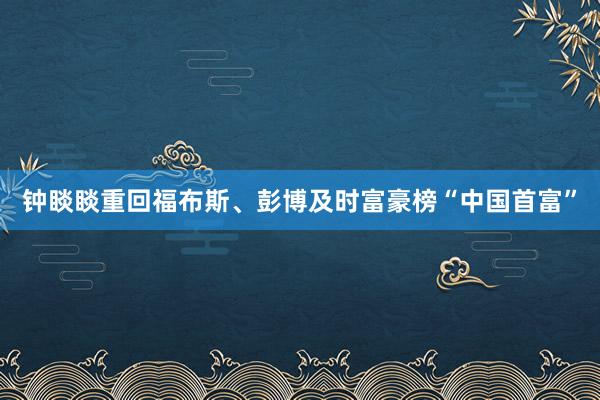 钟睒睒重回福布斯、彭博及时富豪榜“中国首富”