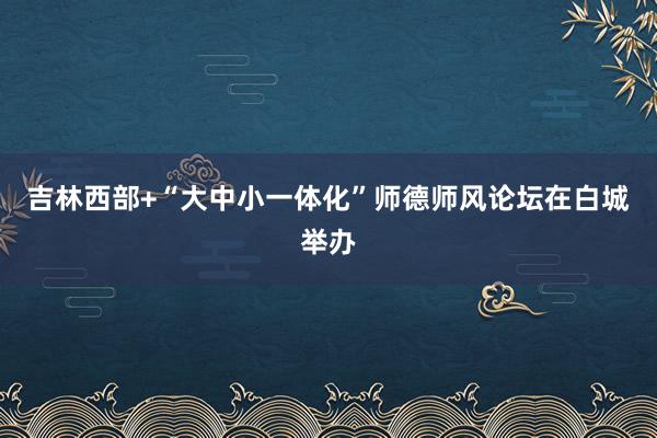 吉林西部+“大中小一体化”师德师风论坛在白城举办