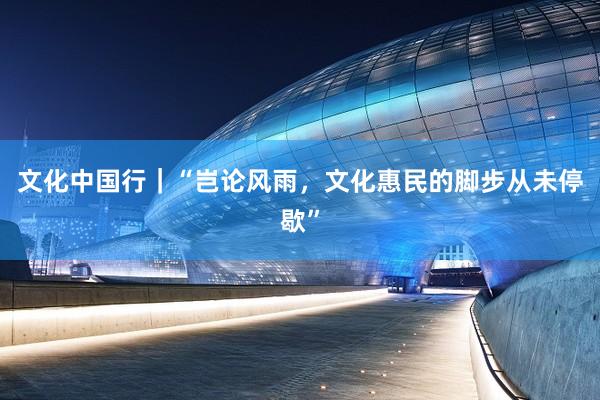 文化中国行｜“岂论风雨，文化惠民的脚步从未停歇”