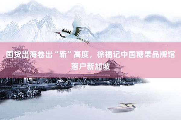 国货出海卷出“新”高度，徐福记中国糖果品牌馆落户新加坡