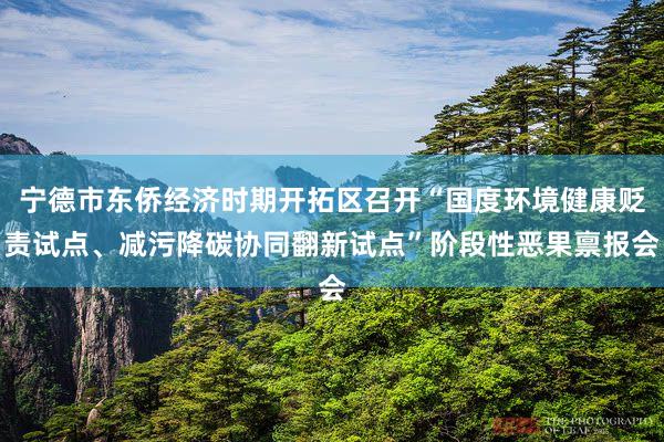 宁德市东侨经济时期开拓区召开“国度环境健康贬责试点、减污降碳协同翻新试点”阶段性恶果禀报会