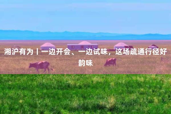 湘沪有为丨一边开会、一边试味,这场疏通行径好韵味
