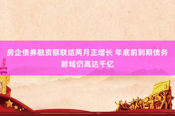 房企债券融资额联结两月正增长 年底前到期债务畛域仍高达千亿