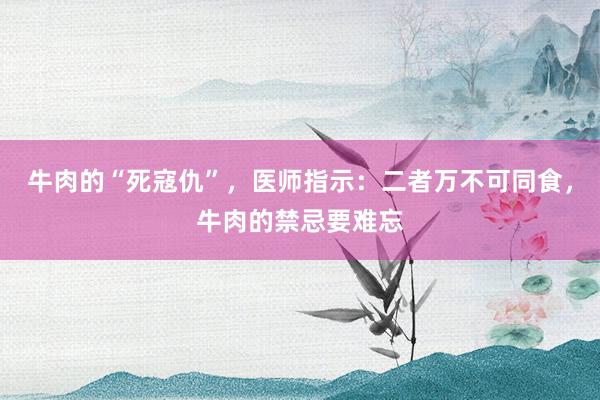 牛肉的“死寇仇”，医师指示：二者万不可同食，牛肉的禁忌要难忘