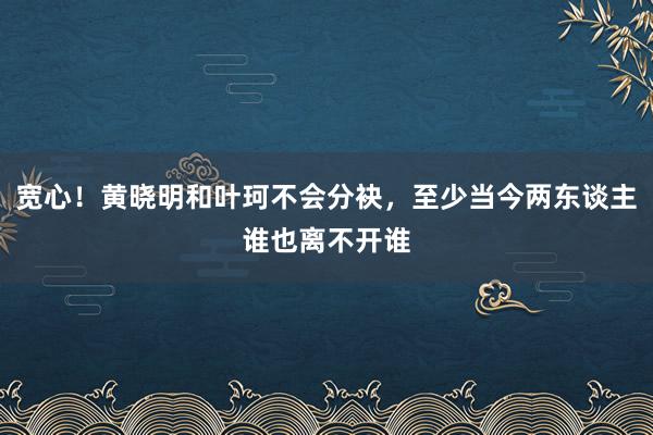 宽心！黄晓明和叶珂不会分袂，至少当今两东谈主谁也离不开谁