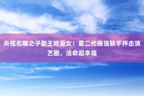 央视名嘴之子娶王姬爱女！星二代强强联手抨击演艺圈，活命超幸福
