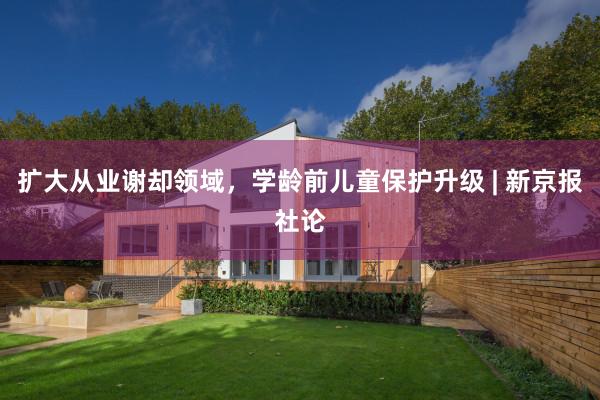 扩大从业谢却领域,学龄前儿童保护升级 | 新京报社论