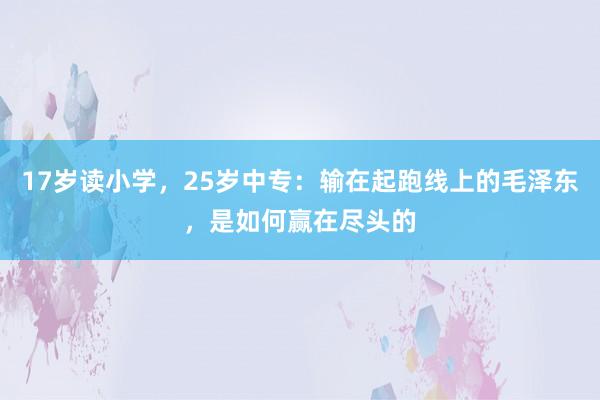 17岁读小学，25岁中专：输在起跑线上的毛泽东，是如何赢在尽头的