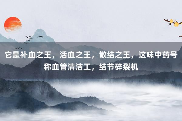 它是补血之王，活血之王，散结之王，这味中药号称血管清洁工，结节碎裂机