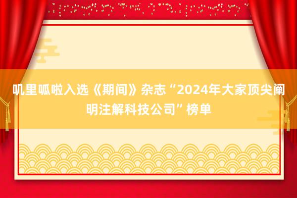 叽里呱啦入选《期间》杂志“2024年大家顶尖阐明注解科技公司”榜单