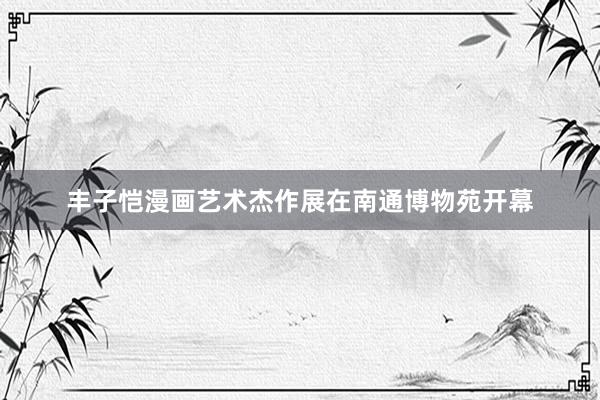 丰子恺漫画艺术杰作展在南通博物苑开幕