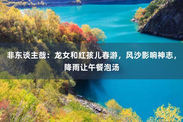 非东谈主哉：龙女和红孩儿春游，风沙影响神志，降雨让午餐泡汤