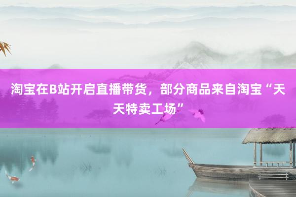 淘宝在B站开启直播带货，部分商品来自淘宝“天天特卖工场”
