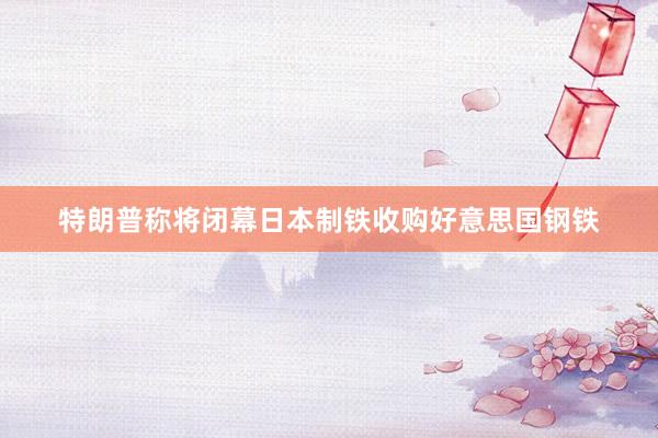特朗普称将闭幕日本制铁收购好意思国钢铁