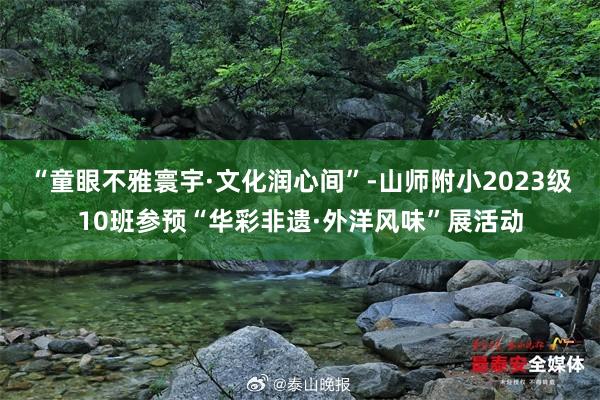 “童眼不雅寰宇·文化润心间”-山师附小2023级10班参预“华彩非遗·外洋风味”展活动
