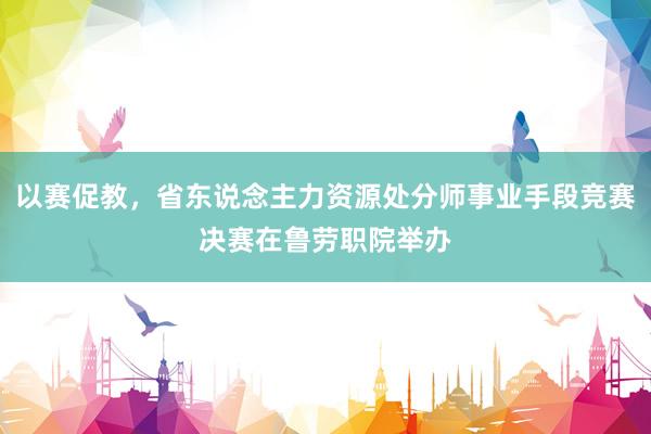 以赛促教，省东说念主力资源处分师事业手段竞赛决赛在鲁劳职院举办