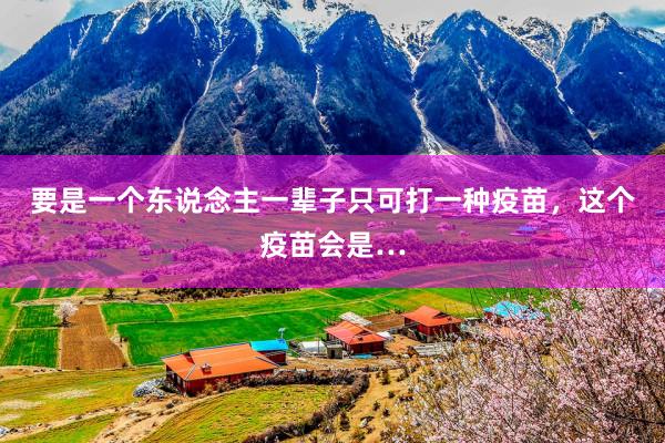 要是一个东说念主一辈子只可打一种疫苗，这个疫苗会是…