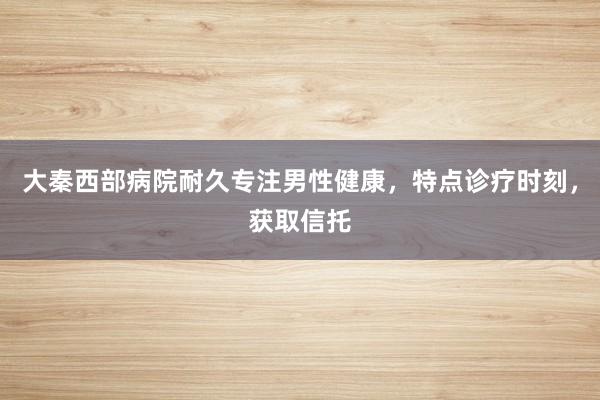 大秦西部病院耐久专注男性健康，特点诊疗时刻，获取信托