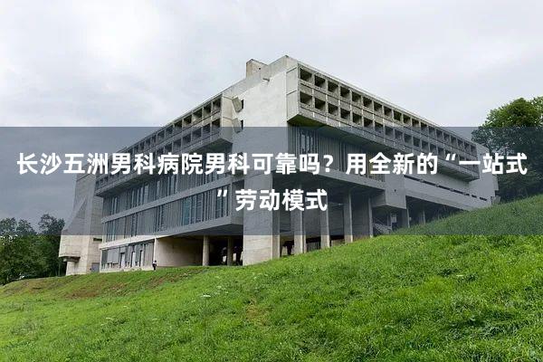 长沙五洲男科病院男科可靠吗？用全新的“一站式”劳动模式