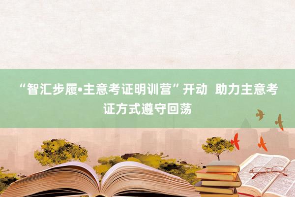 “智汇步履•主意考证明训营”开动  助力主意考证方式遵守回荡