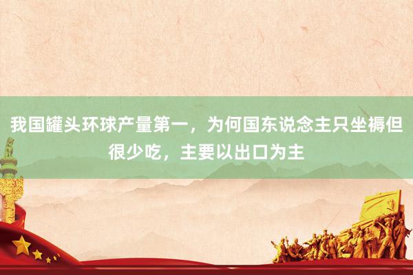 我国罐头环球产量第一，为何国东说念主只坐褥但很少吃，主要以出口为主