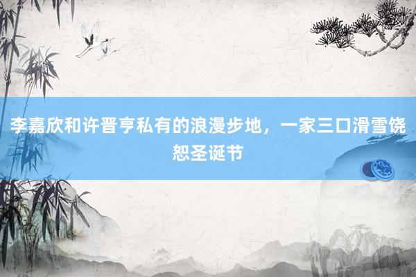 李嘉欣和许晋亨私有的浪漫步地，一家三口滑雪饶恕圣诞节